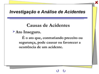 Investigação e Análise de Acidentes
Causas de Acidentes
Ato Inseguro.
É o ato que, contrariando preceito ou
segurança, pode causar ou favorecer a
ocorrência de um acidente.
 
 
