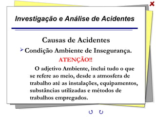 Investigação e Análise de Acidentes
Causas de Acidentes
Condição Ambiente de Insegurança.
ATENÇÃO!!
O adjetivo Ambiente, inclui tudo o que
se refere ao meio, desde a atmosfera de
trabalho até as instalações, equipamentos,
substâncias utilizadas e métodos de
trabalhos empregados.
 
 