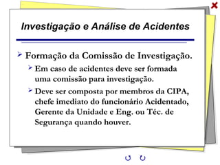 Investigação e Análise de Acidentes
 Formação da Comissão de Investigação.
 Em caso de acidentes deve ser formada
uma comissão para investigação.
 Deve ser composta por membros da CIPA,
chefe imediato do funcionário Acidentado,
Gerente da Unidade e Eng. ou Téc. de
Segurança quando houver.
 
 