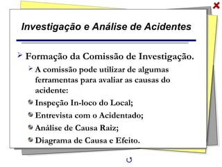 Investigação e Análise de Acidentes
 Formação da Comissão de Investigação.
 A comissão pode utilizar de algumas
ferramentas para avaliar as causas do
acidente:
Inspeção In-loco do Local;
Entrevista com o Acidentado;
Análise de Causa Raiz;
Diagrama de Causa e Efeito.

 