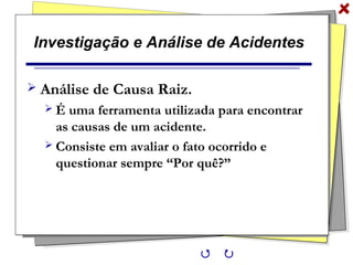 Investigação e Análise de Acidentes
 Análise de Causa Raiz.
 É uma ferramenta utilizada para encontrar
as causas de um acidente.
 Consiste em avaliar o fato ocorrido e
questionar sempre “Por quê?”
 
 