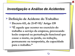 Investigação e Análise de Acidentes
 Definição de Acidente do Trabalho:
 Decreto 611, de 21-07-92/ Artigo 139
 “É aquele que ocorrer no exercício do
trabalho a serviço da empresa, provocando
lesão corporal ou perturbação funcional que
cause a morte, ou perda, ou redução,
permanente ou temporária, da capacidade
para o trabalho.”

 