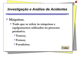 Investigação e Análise de Acidentes
 Máquinas.
 Tudo que se refere às máquinas e
equipamentos utilizados no processo
produtivo.
 Tornos;
 Fornos;
 Furadeiras.
Voltar
 