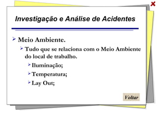 Investigação e Análise de Acidentes
 Meio Ambiente.
 Tudo que se relaciona com o Meio Ambiente
do local de trabalho.
 Iluminação;
 Temperatura;
 Lay Out;
Voltar
 