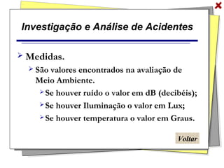 Investigação e Análise de Acidentes
 Medidas.
 São valores encontrados na avaliação de
Meio Ambiente.
 Se houver ruído o valor em dB (decibéis);
 Se houver Iluminação o valor em Lux;
 Se houver temperatura o valor em Graus.
Voltar
 