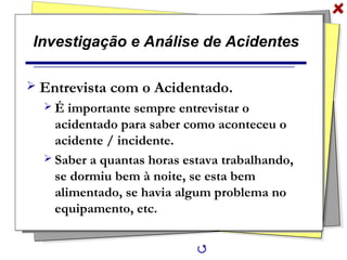 Investigação e Análise de Acidentes
 Entrevista com o Acidentado.
 É importante sempre entrevistar o
acidentado para saber como aconteceu o
acidente / incidente.
 Saber a quantas horas estava trabalhando,
se dormiu bem à noite, se esta bem
alimentado, se havia algum problema no
equipamento, etc.

 