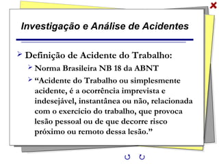 Investigação e Análise de Acidentes
 Definição de Acidente do Trabalho:
 Norma Brasileira NB 18 da ABNT
 “Acidente do Trabalho ou simplesmente
acidente, é a ocorrência imprevista e
indesejável, instantânea ou não, relacionada
com o exercício do trabalho, que provoca
lesão pessoal ou de que decorre risco
próximo ou remoto dessa lesão.”
 
 