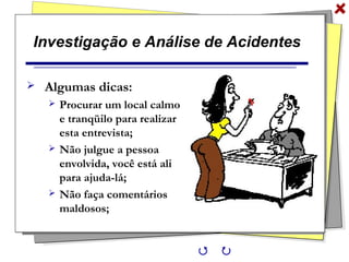 Investigação e Análise de Acidentes
 Algumas dicas:
 Procurar um local calmo
e tranqüilo para realizar
esta entrevista;
 Não julgue a pessoa
envolvida, você está ali
para ajuda-lá;
 Não faça comentários
maldosos;
 
 