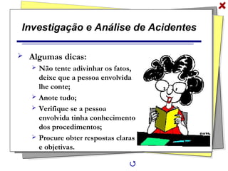 Investigação e Análise de Acidentes
 Algumas dicas:
 Não tente adivinhar os fatos,
deixe que a pessoa envolvida
lhe conte;
 Anote tudo;
 Verifique se a pessoa
envolvida tinha conhecimento
dos procedimentos;
 Procure obter respostas claras
e objetivas.

 