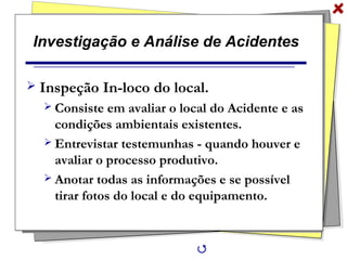 Investigação e Análise de Acidentes
 Inspeção In-loco do local.
 Consiste em avaliar o local do Acidente e as
condições ambientais existentes.
 Entrevistar testemunhas - quando houver e
avaliar o processo produtivo.
 Anotar todas as informações e se possível
tirar fotos do local e do equipamento.

 