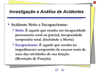 Investigação e Análise de Acidentes
 Acidente Sério e Incapacitante:
 Sério: É aquele que resulta em incapacidade
permanente total ou parcial, incapacidade
temporária total. (incluindo a Morte)
 Incapacitante: É aquele que resulta no
impedimento temporário de exercer mais de
uma das atividades de sua função.
(Restrição de Função)
 
 