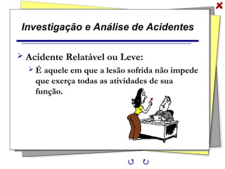 Investigação e Análise de Acidentes
 Acidente Relatável ou Leve:
 É aquele em que a lesão sofrida não impede
que exerça todas as atividades de sua
função.
 
 