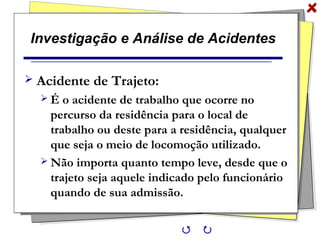 Investigação e Análise de Acidentes
 Acidente de Trajeto:
 É o acidente de trabalho que ocorre no
percurso da residência para o local de
trabalho ou deste para a residência, qualquer
que seja o meio de locomoção utilizado.
 Não importa quanto tempo leve, desde que o
trajeto seja aquele indicado pelo funcionário
quando de sua admissão.
 
 