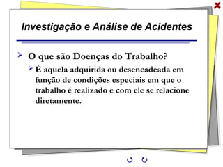 Investigação e Análise de Acidentes
 O que são Doenças do Trabalho?
 É aquela adquirida ou desencadeada em
função de condições especiais em que o
trabalho é realizado e com ele se relacione
diretamente.
 
 