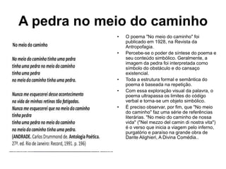 A pedra no meio do caminho
• O poema "No meio do caminho" foi
publicado em 1928, na Revista da
Antropofagia.
• Percebe-se o poder de síntese do poema e
seu conteúdo simbólico. Geralmente, a
imagem da pedra foi interpretada como
símbolo do obstáculo e do cansaço
existencial.
• Toda a estrutura formal e semântica do
poema é baseada na repetição.
• Com essa exploração visual da palavra, o
poema ultrapassa os limites do código
verbal e torna-se um objeto simbólico.
• É preciso observar, por fim, que "No meio
do caminho" faz uma série de referências
literárias. "No meio do caminho de nossa
vida" ("Nel mezzo del camin di nostra vita")
é o verso que inicia a viagem pelo inferno,
purgatório e paraíso na grande obra de
Dante Alighieri, A Divina Comédia..
 