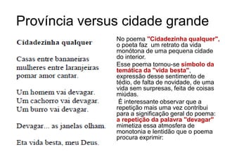 Província versus cidade grande
No poema "Cidadezinha qualquer",
o poeta faz um retrato da vida
monótona de uma pequena cidade
do interior.
Esse poema tornou-se símbolo da
temática da "vida besta",
expressão desse sentimento de
tédio, de falta de novidade, de uma
vida sem surpresas, feita de coisas
miúdas.
É interessante observar que a
repetição mais uma vez contribui
para a significação geral do poema:
a repetição da palavra "devagar"
mimetiza essa atmosfera de
monotonia e lentidão que o poema
procura exprimir:
 