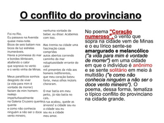 O conflito do provinciano
Foi no Rio.
Eu passava na Avenida
quase meia-noite.
Bicos de seio batiam nos
bicos de luz estrelas
inumeráveis.
Havia a promessa do mar
e bondes tilintavam,
abafando o calor
que soprava no vento
e o vento vinha de Minas.
Meus paralíticos sonhos
desgosto de viver
(a vida para mim é
vontade de morrer)
faziam de mim homem-
realejo
imperturbavelmente
na Galeria Cruzeiro quente
quente
e como não conhecia
ninguém a não ser o doce
vento mineiro,
nenhuma vontade de
beber, eu disse: Acabemos
com isso.
Mas tremia na cidade uma
fascinação casas
compridas
autos abertos correndo
caminho do mar
voluptuosidade errante do
calor
mil presentes da vida aos
homens indiferentes,
que meu coração bateu
forte, meus olhos inúteis
choraram.
O mar batia em meu
peito, já não batia no
cais.
A rua acabou, quede as
árvores? a cidade sou eu
a cidade sou eu
sou eu a cidade
meu amor.
No poema "Coração
numeroso", o vento que
sopra na cidade vem de Minas
e o eu lírico sente-se
amargurado e melancólico
("a vida para mim é vontade
de morrer") em uma cidade
em que o indivíduo é anônimo
e se sente solitário em meio à
multidão ("e como não
conhecia ninguém a não ser o
doce vento mineiro"). O
poema, dessa forma, tematiza
o típico conflito do provinciano
na cidade grande.
 