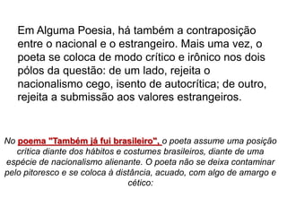 No poema "Também já fui brasileiro", o poeta assume uma posição
crítica diante dos hábitos e costumes brasileiros, diante de uma
espécie de nacionalismo alienante. O poeta não se deixa contaminar
pelo pitoresco e se coloca à distância, acuado, com algo de amargo e
cético:
Em Alguma Poesia, há também a contraposição
entre o nacional e o estrangeiro. Mais uma vez, o
poeta se coloca de modo crítico e irônico nos dois
pólos da questão: de um lado, rejeita o
nacionalismo cego, isento de autocrítica; de outro,
rejeita a submissão aos valores estrangeiros.
 