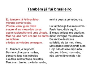 Também já fui brasileiro
Eu também já fui brasileiro
moreno como vocês.
Ponteei viola, guiei forde
e aprendi na mesa dos bares
que o nacionalismo é uma virtude.
Mas há uma hora em que os bares
se fecham
e todas as virtudes se negam.
Eu também já fui poeta.
Bastava olhar para mulher,
pensava logo nas estrelas
e outros substantivos celestes.
Mas eram tantas, o céu tamanho,
minha poesia perturbou-se.
Eu também já tive meu ritmo.
Fazia isso, dizia aquilo.
E meus amigos me queriam,
meus inimigos me odiavam.
Eu irônico deslizava
satisfeito de ter meu ritmo.
Mas acabei confundindo tudo.
Hoje não deslizo mais não,
não sou irônico mais não,
não tenho ritmo mais não.
 