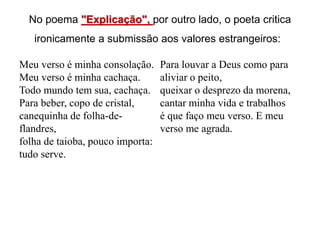 No poema "Explicação", por outro lado, o poeta critica
ironicamente a submissão aos valores estrangeiros:
Meu verso é minha consolação.
Meu verso é minha cachaça.
Todo mundo tem sua, cachaça.
Para beber, copo de cristal,
canequinha de folha-de-
flandres,
folha de taioba, pouco importa:
tudo serve.
Para louvar a Deus como para
aliviar o peito,
queixar o desprezo da morena,
cantar minha vida e trabalhos
é que faço meu verso. E meu
verso me agrada.
 