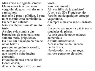 Meu verso me agrada sempre...
Ele às vezes tem o ar sem-
vergonha de quem vai dar uma
cambalhota
mas não é para o público, é para
mim mesmo essa cambalhota.
Eu bem me entendo.
Não sou alegre. Sou até muito
triste.
A culpa é da sombra das
bananeiras de meu pais, esta
sombra mole, preguiçosa.
Há dias em que ando na rua de
olhos baixos
para que ninguém desconfie,
ninguém perceba
que passei a noite inteira
chorando.
Estou no cinema vendo fita de
Hoot Gibson,
de repente ouço a voz de uma
viola...
saio desanimado.
Ah, ser filho de fazendeiro!
A beira do São Francisco, do
Paraíba ou de qualquer córrcgo
vagabundo,
é sempre a mesma sen-si-bi-li-da-
de.
E a gente viajando na pátria sente
saudades da pátria.
Aquela casa de nove andares
comerciais
é muito interessante.
A casa colonial da fazenda
também era...
No elevador penso na roça,
na roça penso no elevador.
 