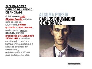 ALGUMAPOESIA
CARLOS DRUMMOND
DE ANDRADE
Publicado em 1930
Alguma Poesia, primeira
obra poética de
Drummond, contém
quarenta e nove poemas,
muitos deles, micro-
poemas, reunindo
produções do autor, entre
1925 e 1930 e tem sido
considerado como uma
ligação entre a primeira e a
segunda gerações do
Modernismo,
representando a síntese
mais perfeita entre elas.
 