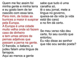 Quem me fez assim foi
minha gente e minha terra
e eu gosto bem de ter
nascido com essa tara.
Para mim, de todas as
burrices a maior é suspirar
pela Europa.
A Europa é uma cidade
muito velha onde só fazem
caso de dinheiro
e tem umas atrizes de
pernas adjetivas que
passam a perna na gente.
O francês, o italiano, o
judeu falam uma língua de
farrapos.
Aqui ao menos a gente
sabe que tudo é uma
canalha só,
lê o seu jornal, mete a
língua no governo,
queixa-se da vida (a vida
está tão cara)
e no fim dá certo.
Se meu verso não deu
certo, foi seu ouvido que
entortou.
Eu não disse ao senhor
que não sou senão poeta?
 