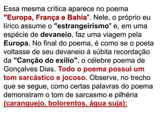 Essa mesma crítica aparece no poema
"Europa, França e Bahia". Nele, o próprio eu
lírico assume o "estrangeirismo" e, em uma
espécie de devaneio, faz uma viagem pela
Europa. No final do poema, é como se o poeta
voltasse de seu devaneio à súbita recordação
da "Canção do exílio", o célebre poema de
Gonçalves Dias. Todo o poema possui um
tom sarcástico e jocoso. Observe, no trecho
que se segue, como certas palavras do poema
demonstram o tom de sarcasmo e pilhéria
(caranguejo, bolorentos, água suja):
 