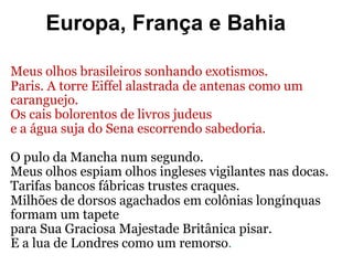 Europa, França e Bahia
Meus olhos brasileiros sonhando exotismos.
Paris. A torre Eiffel alastrada de antenas como um
caranguejo.
Os cais bolorentos de livros judeus
e a água suja do Sena escorrendo sabedoria.
O pulo da Mancha num segundo.
Meus olhos espiam olhos ingleses vigilantes nas docas.
Tarifas bancos fábricas trustes craques.
Milhões de dorsos agachados em colônias longínquas
formam um tapete
para Sua Graciosa Majestade Britânica pisar.
E a lua de Londres como um remorso.
 