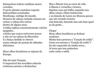Submarinos inúteis retalham mares
vencidos.
O navio alemão cauteloso exporta
dolicocéfalos arruinados.
Hamburgo, umbigo do mundo.
Homens de cabeça rachada cismam em
rachar a cabeça dos outros
dentro de alguns anos.
A Itália explora conscientemente vulcões
apagados,
vulcões que nunca estiveram acesos
a não ser na cabeça de Mussolini.
E a Suíça cândida se oferece
numa coleção de postais de altitudes
altíssimas.
Meus olhos brasileiros se enjoam da
Europa.
Não há mais Turquia.
O impossível dos serralhos esfacela
erotismos prestes a deslanchar.
Mas a Rússia tem as cores da vida.
A Rússia é vermelha e branca.
Sujeitos com um brilho esquisito nos
olhos criam o filme bolchevista
e no túmulo de Lenin em Moscou parece
que um coração enorme
está batendo, batendo mas não bate igual
ao da gente...
Chega!
Meus olhos brasileiros se fecham
saudosos.
Minha boca procura a "Canção do exílio".
Como era mesmo a "Canção do exílio"?
Eu tão esquecido de minha terra...
Ai terra que tem palmeiras
onde canta o sabiá.
 