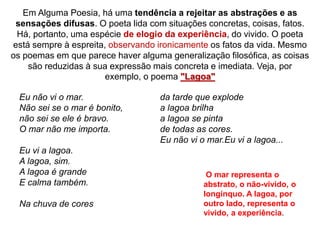 Em Alguma Poesia, há uma tendência a rejeitar as abstrações e as
sensações difusas. O poeta lida com situações concretas, coisas, fatos.
Há, portanto, uma espécie de elogio da experiência, do vivido. O poeta
está sempre à espreita, observando ironicamente os fatos da vida. Mesmo
os poemas em que parece haver alguma generalização filosófica, as coisas
são reduzidas à sua expressão mais concreta e imediata. Veja, por
exemplo, o poema "Lagoa"
Eu não vi o mar.
Não sei se o mar é bonito,
não sei se ele é bravo.
O mar não me importa.
Eu vi a lagoa.
A lagoa, sim.
A lagoa é grande
E calma também.
Na chuva de cores
da tarde que explode
a lagoa brilha
a lagoa se pinta
de todas as cores.
Eu não vi o mar.Eu vi a lagoa...
O mar representa o
abstrato, o não-vivido, o
longínquo. A lagoa, por
outro lado, representa o
vivido, a experiência.
 