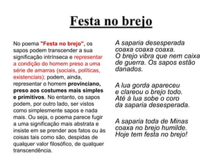 Festa no brejo
No poema "Festa no brejo", os
sapos podem transcender a sua
significação intrínseca e representar
a condição do homem preso a uma
série de amarras (sociais, políticas,
existenciais); podem, ainda,
representar o homem provinciano,
preso aos costumes mais simples
e primitivos. No entanto, os sapos
podem, por outro lado, ser vistos
como simplesmente sapos e nada
mais. Ou seja, o poema parece fugir
a uma significação mais abstrata e
insiste em se prender aos fatos ou às
coisas tais como são, despidas de
qualquer valor filosófico, de qualquer
transcendência.
A saparia desesperada
coaxa coaxa coaxa.
O brejo vibra que nem caixa
de guerra. Os sapos estão
danados.
A lua gorda apareceu
e clareou o brejo todo.
Até à lua sobe o coro
da saparia desesperada.
A saparia toda de Minas
coaxa no brejo humilde.
Hoje tem festa no brejo!
 