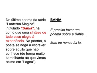 No último poema da série
"Lanterna Mágica",
intitulado "Bahia", há
como que uma síntese de
todo esse elogio à
experiência. No poema, o
poeta se nega a escrever
sobre aquilo que não
conhece (de forma muito
semelhante ao que vimos
acima em "Lagoa"):
BAHIA
É preciso fazer um
poema sobre a Bahia...
Mas eu nunca fui lá.
 
