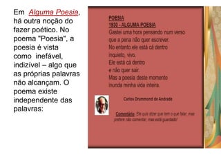 Em Alguma Poesia,
há outra noção do
fazer poético. No
poema "Poesia", a
poesia é vista
como inefável,
indizível – algo que
as próprias palavras
não alcançam. O
poema existe
independente das
palavras:
 