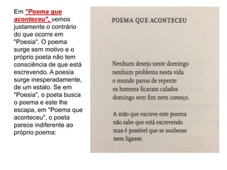 Em "Poema que
aconteceu", vemos
justamente o contrário
do que ocorre em
"Poesia". O poema
surge sem motivo e o
próprio poeta não tem
consciência de que está
escrevendo. A poesia
surge inesperadamente,
de um estalo. Se em
"Poesia", o poeta busca
o poema e este lhe
escapa, em "Poema que
aconteceu", o poeta
parece indiferente ao
próprio poema:
 