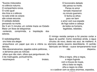 "Suores misturados
no silêncio noturno.
O companheiro ronca.
O ruído igual
dos tiros e o silêncio
na sala onde os corpos
são coisas escuras.
O soldado deitado
pensando na morte.
De 5 em 5 minutos um ciclista trazia ao Estado
Maior um feixe de telegramas
contendo, comprimida, a trepidação dos
setores.
O radiotelegrafista
ora triste ora alegre
empunhava um papel que era a vitória ou a
derrota.
Nós descansávamos, jogados sobre poltronas,
e abríamos para as notícias
olhos que não viam, olhos que perguntavam. Às
3 da madrugada, pontualmente,
recomeçava o tiroteio.
O funcionário deitado
não pensa na morte.
Pensa no amor
tornado impossível
no minuto guerreiro.
E fecha os olhos
para ver bem
o amor com sua espada
de fogo sobre a cabeça
de todos os homens,
legalistas, rebeldes.
O inimigo resistia sempre e foi preciso cortar a
água do quartel. Como resistisse ainda, a água
circulou de novo, desta vez azul, de metileno. A
torneira aberta escorre desinfetante. O canhão
fabricado em Minas - suave temperamento local
- não disparou.
Olha a negra, olha a negra,
a negra fugindo
com a trouxa de roupa,
olha a bala na negra,
olha a negra no chão
e o cadáver com os seios enormes, expostos,
 
