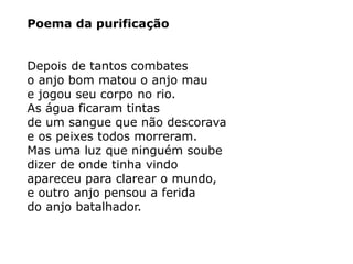 Poema da purificação
Depois de tantos combates
o anjo bom matou o anjo mau
e jogou seu corpo no rio.
As água ficaram tintas
de um sangue que não descorava
e os peixes todos morreram.
Mas uma luz que ninguém soube
dizer de onde tinha vindo
apareceu para clarear o mundo,
e outro anjo pensou a ferida
do anjo batalhador.
 
