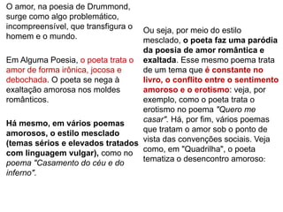 O amor, na poesia de Drummond,
surge como algo problemático,
incompreensível, que transfigura o
homem e o mundo.
Em Alguma Poesia, o poeta trata o
amor de forma irônica, jocosa e
debochada. O poeta se nega à
exaltação amorosa nos moldes
românticos.
Há mesmo, em vários poemas
amorosos, o estilo mesclado
(temas sérios e elevados tratados
com linguagem vulgar), como no
poema "Casamento do céu e do
inferno".
Ou seja, por meio do estilo
mesclado, o poeta faz uma paródia
da poesia de amor romântica e
exaltada. Esse mesmo poema trata
de um tema que é constante no
livro, o conflito entre o sentimento
amoroso e o erotismo: veja, por
exemplo, como o poeta trata o
erotismo no poema "Quero me
casar". Há, por fim, vários poemas
que tratam o amor sob o ponto de
vista das convenções sociais. Veja
como, em "Quadrilha", o poeta
tematiza o desencontro amoroso:
 