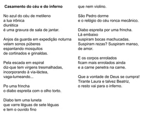 Casamento do céu e do inferno
No azul do céu de metileno
a lua irônica
diurética
é uma gravura de sala de jantar.
Anjos da guarda em expedição noturna
velam sonos púberes
espantando mosquitos
de cortinados e grinaldas.
Pela escada em espiral
diz-que tem virgens tresmalhadas,
incorporando à via-láctea,
vaga-lumeando...
Po uma frincha
o diabo espreita com o olho torto.
Diabo tem uma luneta
que varre léguas de sete léguas
e tem o ouvido fino
que nem violino.
São Pedro dorme
e o relógio do céu ronca mecânico.
Diabo espreita por uma frincha.
Lá embaixo
suspiram bocas machucadas.
Suspiram rezas? Suspiram manso,
de amor.
E os corpos enrolados
ficam mais enrolados ainda
e a carne penetra na carne.
Que a vontade de Deus se cumpra!
Tirante Laura e talvez Beatriz,
o resto vai para o inferno.
 