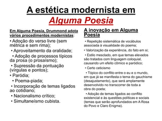 A estética modernista em
Alguma Poesia
Em Alguma Poesia, Drummond adota
vários procedimentos modernistas:
• Adoção do verso livre (sem
métrica e sem rima);
• Aproveitamento da oralidade;
• Adoção de processos típicos
da prosa (o prosaísmo);
• Supressão da pontuação
(vírgulas e pontos);
• Paródia;
• Poema-piada;
• Incorporação de temas ligados
ao cotidiano;
• Nacionalismo crítico;
• Simultaneísmo cubista.
A inovação em Alguma
Poesia
• Repetição sistemática de vocábulos
associada à visualidade do poema;
• Valorização da experiência, do fato em si;
• Estilo mesclado, em que temas elevados
são tratados com linguagem coloquial,
causando um efeito cômico e paródico;
• Certo ceticismo
• Tópico do conflito entre o eu e o mundo,
em que já se manifesta o tema do gauchisme
(desajustamento), que será amplamente
desenvolvido no transcorrer de toda a
obra do poeta;
• Adoção de temas ligados ao conflito
existencial e às questões políticas e sociais
(temas que serão aprofundados em A Rosa
do Povo e Claro Enigma).
 