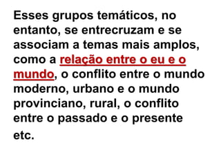 Esses grupos temáticos, no
entanto, se entrecruzam e se
associam a temas mais amplos,
como a relação entre o eu e o
mundo, o conflito entre o mundo
moderno, urbano e o mundo
provinciano, rural, o conflito
entre o passado e o presente
etc.
 