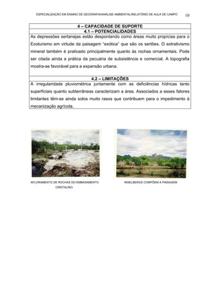 ESPECIALIZAÇÃO EM ENSINO DE GEOGRAFIA/ANÁLISE AMBIENTAL/RELATÓRIO DE AULA DE CAMPO   10

                      4 – CAPACIDADE DE SUPORTE
                          4.1 – POTENCIALIDADES
As depressões sertanejas estão despontando como áreas muito propícias para o
Ecoturismo em virtude da paisagem “exótica” que são os sertões. O extrativismo
mineral também é praticado principalmente quanto às rochas ornamentais. Pode
ser citada ainda a prática da pecuária de subsistência e comercial. A topografia
mostra-se favorável para a expansão urbana.

                              4.2 – LIMITAÇÕES
A irregularidade pluviométrica juntamente com as deficiências hídricas tanto
superficiais quanto subterrâneas caracterizam a área. Associados a esses fatores
limitantes têm-se ainda solos muito rasos que contribuem para o impedimento à
mecanização agrícola.




AFLORAMENTO DE ROCHAS DO EMBASAMENTO                 INSELBERGS COMPÕEM A PAISAGEM
             CRISTALINO
 
