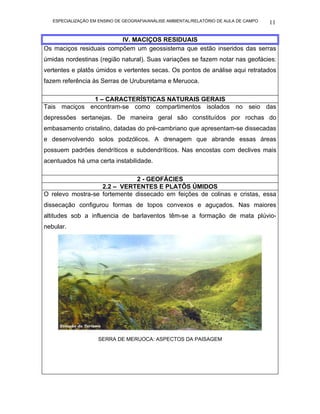 ESPECIALIZAÇÃO EM ENSINO DE GEOGRAFIA/ANÁLISE AMBIENTAL/RELATÓRIO DE AULA DE CAMPO   11

                         IV. MACIÇOS RESIDUAIS
Os maciços residuais compõem um geossistema que estão inseridos das serras
úmidas nordestinas (região natural). Suas variações se fazem notar nas geofácies:
vertentes e platôs úmidos e vertentes secas. Os pontos de análise aqui retratados
fazem referência às Serras de Uruburetama e Meruoca.

              1 – CARACTERÍSTICAS NATURAIS GERAIS
Tais maciços encontram-se como compartimentos isolados no seio das
depressões sertanejas. De maneira geral são constituídos por rochas do
embasamento cristalino, datadas do pré-cambriano que apresentam-se dissecadas
e desenvolvendo solos podzólicos. A drenagem que abrande essas áreas
possuem padrões dendríticos e subdendríticos. Nas encostas com declives mais
acentuados há uma certa instabilidade.

                              2 - GEOFÁCIES
                   2.2 – VERTENTES E PLATÔS ÚMIDOS
O relevo mostra-se fortemente dissecado em feições de colinas e cristas, essa
dissecação configurou formas de topos convexos e aguçados. Nas maiores
altitudes sob a influencia de barlaventos têm-se a formação de mata plúvio-
nebular.




                     SERRA DE MERUOCA: ASPECTOS DA PAISAGEM
 
