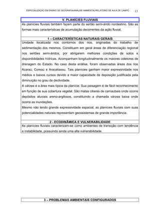 ESPECIALIZAÇÃO EM ENSINO DE GEOGRAFIA/ANÁLISE AMBIENTAL/RELATÓRIO DE AULA DE CAMPO   13

                            V. PLANÍCIES FLUVIAIS
As planícies fluviais também fazem parte do sertão semi-árido nordestino. São as
formas mais características de acumulação decorrentes da ação fluvial.

                1 – CARACTERÍSTICAS NATURAIS GERAIS
Unidade localizada nos contornos dos rios, originadas do trabalho de
sedimentação dos mesmos. Constituem em geral áreas de diferenciação regional
nos sertões semi-áridos, por abrigarem melhores condições de solos e
disponibilidades hídricas. Acompanham longitudinalmente os maiores coletores de
drenagem do Estado. No caso desta análise, foram observadas áreas dos rios
Acaraú, Coreaú e Aracatiassu. Tais planícies ganham maior expressividade nos
médios e baixos cursos devido a maior capacidade de deposição justificada pela
diminuição no grau de declividade.
A várzea é a área mais típica da planície. Sua paisagem é de fácil reconhecimento
em função de sua cobertura vegetal. São matas ciliares de carnaubais onde ocorre
depósitos aluviais areno-argilosos, constituindo a chamada várzea baixa onde
ocorre as inundações.
Mesmo não tendo grande expressividade espacial, as planícies fluviais com suas
potencialidades naturais representam geossistemas de grande importância.

                     2 - ECODINÂMICA E VULNERABILIDADE
As planícies fluviais caracterizam-se como ambientes de transição com tendência
e instabilidade, possuindo ainda uma alta vulnerabilidade.




                3 – PROBLEMAS AMBIENTAIS CONFIGURADOS
 