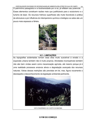 ESPECIALIZAÇÃO EM ENSINO DE GEOGRAFIA/ANÁLISE AMBIENTAL/RELATÓRIO DE AULA DE CAMPO   16
O patrimônio paisagístico e a biodiversidade por si só, já refletem seu potencial.
Esses elementos constituem razões mais que justificáveis para o ecoturismo e o
turismo de laser. Os recursos hídricos superficiais são muito favoráveis à prática
da silviculura e por influência do intemperismo químico e biológico os solos são um
pouco mais espessos e férteis.




                             4.2 – LIMITAÇÕES
As topografias acidentadas tornam essa área muito suscetível à erosão e a
expansão urbana também não é muito propícia. Atividades incompatíveis também
não são bem vindas assim como mecanização agrícola, até mesmo porque já é
uma realidade processos erosivos ativos e degradação avançada dos recursos
naturais. Várias dessas restrições são previstas em lei, mas, figura novamente o
desrespeito e desconhecimento da legislação ambiental pertinente.




                           VISTA PANORÂMICA DA CUESTA DA IBIAPABA




                                  O FIM DO COMEÇO
 