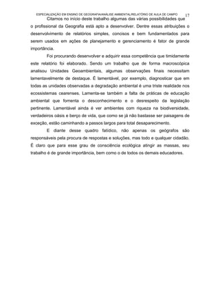 ESPECIALIZAÇÃO EM ENSINO DE GEOGRAFIA/ANÁLISE AMBIENTAL/RELATÓRIO DE AULA DE CAMPO   17
        Citamos no início deste trabalho algumas das várias possibilidades que
o profissional da Geografia está apto a desenvolver. Dentre essas atribuições o
desenvolvimento de relatórios simples, concisos e bem fundamentados para
serem usados em ações de planejamento e gerenciamento é fator de grande
importância.
        Foi procurando desenvolver e adquirir essa competência que timidamente
este relatório foi elaborado. Sendo um trabalho que de forma macroscópica
analisou Unidades Geoambientais, algumas observações finais necessitam
lamentavelmente de destaque. É lamentável, por exemplo, diagnosticar que em
todas as unidades observadas a degradação ambiental é uma triste realidade nos
ecossistemas cearenses. Lamenta-se também a falta de práticas de educação
ambiental que fomenta o desconhecimento e o desrespeito da legislação
pertinente. Lamentável ainda é ver ambientes com riqueza na biodiversidade,
verdadeiros oásis e berço de vida, que como se já não bastasse ser paisagens de
exceção, estão caminhando a passos largos para total desaparecimento.
        E diante desse quadro fatídico, não apenas os geógrafos são
responsáveis pela procura de respostas e soluções, mas todo e qualquer cidadão.
É claro que para esse grau de consciência ecológica atingir as massas, seu
trabalho é de grande importância, bem como o de todos os demais educadores.
 