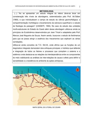 ESPECIALIZAÇÃO EM ENSINO DE GEOGRAFIA/ANÁLISE AMBIENTAL/RELATÓRIO DE AULA DE CAMPO   2

                            METODOLOGIA
 (...) “Ao se apresentar um estudo integral do relevo deve-se levar em
consideração três níveis de abordagens, sistematizados pelo Prof. Ab´Sáber
(1969), e que individualizam o campo de estudo da ciência geomorfológica: a
compartimentação morfológica o levantamento da estrutura superficial e o estudo
da fisiologia da paisagem” (CASSETI, 1994). No caso do estudo das unidades
morfo-estruturais do Estado do Ceará além dessa abordagem utiliza-se ainda os
princípios da Ecodinâmica desenvolvidos por Jean Tricart e adaptados pelo Prof.
Marcos José Nogueira de Souza. Assim sendo, busca-se o estudo de fenômenos
para que se possa atingir a essência dos mecanismos que explicam as várias
correlações.
Utiliza-se ainda conceitos de T.C. SILVA, onde afirma que as funções de um
diagnóstico integrado demandam dois enfoques principais: o holístico que defende
a integração de todos os fatores e processos que compõem o sistema e o
sistêmico onde destaca-se as relações de interdependência entre os componentes
do meio viabilizando as análises de inter-relações de causa e afeito para definir a
sensibilidade e a resistência do ambiente às ações antrópicas.




                          MAPA GERAL DO LITORAL DO CEARÁ
 