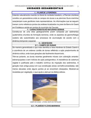 ESPECIALIZAÇÃO EM ENSINO DE GEOGRAFIA/ANÁLISE AMBIENTAL/RELATÓRIO DE AULA DE CAMPO   3
                   UNIDADES GEOAMBIENTAIS

                           I. - PLANÍCIE LITORÂNEA
Estando naturalmente inserida no litoral do nordeste brasileiro, a Planície Litorânea
constitui um geossistema onde os campos de dunas e as planícies fluvio-marinhas
caracterizam suas geofácies mais representativas. As informações que se seguem
tiveram como referência pontos de análises localizados na praia da Barra do Ceará
em Fortaleza e ainda em pontos do município de Caucaia.
                  1 – CARACTERISTICAS NATURAIS GERAIS
Constitui-se de uma área geologicamente jovem composta por sedimentos
quaternários oriundos da formação barreiras, onde os aspectos da geomorfologia
costeira são subordinados aos processos de acumulação de acordo com a
dinâmica temporal e espacial.
                               2 – GEOFÁCIES
                          2.1 – CAMPO DE DUNAS
De maneira generalizada o que mais identifica a faixa litorânea do Estado Ceará é
a ocorrência de um extenso cordão de dunas refletindo a ação predominante da
dinâmica eólica, onde duas gerações são facilmente discerníveis.
Têm-se portanto, as dunas recentes geralmente móveis com coloração amarelo-
esbranquiçadas e sem indícios de ação pedogenética. A inexistência de cobertura
vegetal é justificada pelo o trabalho contínuo da migração dos sedimentos. A
geração mais antiga possui em sua constituição areias vermelho-amareladas; são
menos elevadas onde alguns pontos já se encontram dissipados. Mostram-se
revestidas por vegetação, o que ajuda a atenuar os efeitos eólicos.




                        CAMPO DE DUNAS – LITORAL OESTE DE FORTALEZA


                         2.2 – PLANÍCIE FLÚVIO-MARINHA
 