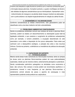 ESPECIALIZAÇÃO EM ENSINO DE GEOGRAFIA/ANÁLISE AMBIENTAL/RELATÓRIO DE AULA DE CAMPO   4
Próximo aos estuários a ação fluvial se combina com a marinha contribuindo para
a formação dessas planícies. Compõem portanto, o quadro morfológico do litoral e
 são dotadas de algumas características que as individualizam. Apresentam solos
 indiscriminados de mangues e as plantas deste mangue mostram-se adensadas
 com o porte arbóreo e se dispõe longitudinalmente em relação às calhas fluviais.

                  3 - ECODINÂMICA E VULNERABILIDADE
Conforme características já citadas anteriormente, este geossistema pode ser
classificado como uma área instável e de forte vulnerabilidade.

               4 – PROBLEMAS AMBIENTAIS CONFIGURADOS
Dentre os problemas ambientais comuns aos campos de dunas e planícies flúvio-
marinhas, podem se citados um desconhecimento ou desrespeito quase total da
legislação ambiental, o que ocasiona o surgimento de problemas subseqüentes
como por exemplo, o turismo predatório, a ocupação desordenado do solo
associada a uma coleta e disposição do lixo pouco adequadas. Fatos estes que
culminam com o desequilíbrio ecológico, a poluição dos solos e dos recursos
hídricos. Conclui-se portanto, a deficiência ou inexistência de práticas de educação
ambiental.

                     5 - CAPACIDADE DE SUPORTE
                         5.1 – POTENCIALIDADES
Mesmo sendo áreas muito vulneráveis às intervenções humanas, tanto os campos
de dunas como as planícies flúvio-marinhas podem ter suas potencialidades
exploradas, desde que de maneira ordeira, extremamente planejada e sustentável.
Sendo consideradas patrimônio paisagístico as atividades como ecoturismo e
laser, são comuns. Nos campos e dunas podem ser encontrados aqüíferos e o
extrativismo mineral é mais freqüente; já nas planícies flúvio-marinhas o
extrativismo animal através da pesca e apanha de caranguejo é mais
representativo podendo ainda praticar-se a aqüicultura.
 