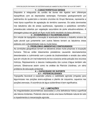 ESPECIALIZAÇÃO EM ENSINO DE GEOGRAFIA/ANÁLISE AMBIENTAL/RELATÓRIO DE AULA DE CAMPO   7
                     1 – CARACTERÍSTICAS GERAIS
Dispostos à retaguarda do cordão de dunas são ligados sem diferenças
topográficas com as depressões sertanejas. Formados geologicamente por
sedimentos do quaternário e terciário oriundos do Grupo Barreiras, representa a
mais típica superfície de agradação do território cearense. Os solos dominantes
nos tabuleiros são de areias quartizosas, rigossolos e podzólicos vermelho-
amarelos;são cobertos por vegetação secundária de porte arbustivo-arbóreo. A
drenagem possui em geral um fluxo muito lento resultado da baixa altimetria.
                  2 – ECODINÂNICA E VULNERABILIDADE
Em virtude da topografia a lixiviação é acentuada limitando o trabalho erosivo da
ação pluvial que juntamente com outros fatores tornam os tabuleiros áreas
estáveis com vulnerabilidade nula ou muita baixa.
               3 - PROBLEMAS AMBIENTAIS CONFIGURADOS
As condições geográficas tornam os tabuleiros áreas muito propícias à ocupação
humana. Têm-se então loteamentos predatórios causando desmatamentos
desordenados e culminando com a perda da biodiversidade e erosão dos solos
que em virtude de um mal tratamento do lixo ocasiona ainda poluição dos recursos
hídricos. Represamento e desvios inadequados dos cursos d’água também são
comuns. Observa-se assim como na análise da Planície Litorânea, um sério
problema de educação ambiental.
                      4. – CAPACIDADE DE SUPORTE
                          4.1 – POTENCIALIDADES
Topografia favorável à expansão urbana e viabilidade agrícola (irrigada) para
leguminosas nas porções areno-argilosas e plantio de coqueiros, cajueiros nas
porções arenosas. A ocorrência de água subterrânea é bem significativa.

                               4.2. – LIMITAÇÕES
As irregularidades pluviométricas associadas a uma deficiência hídrica superficial
são fatores limitantes. Podendo citar-se ainda uma baixa fertilidade natural do solo
e impedimentos à mecanização agrícola.
 